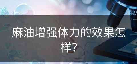 麻油增强体力的效果怎样？(麻油增强体力的效果怎样呢)